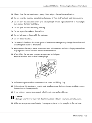 Page 133❏Always close the machine’s covers gently. Never subject the machine to vibration.
❏Do not cover the machine immediately after using it. Turn it off and wait until it cools down.
❏Do not leave the machine’s covers open for any length of time, especially in well-lit places; light
may damage the toner cartridges.
❏Do not open the machine during printing.
❏Do not tap media stacks on the machine.
❏Do not lubricate or disassemble the machine.
❏Do not tilt the machine.
❏Do not touch the electrical contacts,...