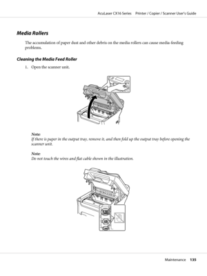 Page 135Media Rollers
The accumulation of paper dust and other debris on the media rollers can cause media-feeding
problems.
Cleaning the Media Feed Roller
1. Open the scanner unit.
Note:
If there is paper in the output tray, remove it, and then fold up the output tray before opening the
scanner unit.
Note:
Do not touch the wires and flat cable shown in the illustration.
AcuLaser CX16 Series     Printer / Copier / Scanner User’s Guide
Maintenance     135
 