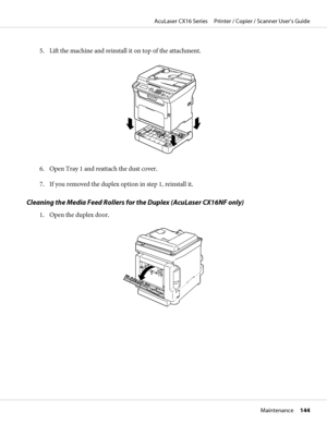 Page 1445. Lift the machine and reinstall it on top of the attachment.
6. Open Tray 1 and reattach the dust cover.
7. If you removed the duplex option in step 1, reinstall it.
Cleaning the Media Feed Rollers for the Duplex (AcuLaser CX16NF only)
1. Open the duplex door.
AcuLaser CX16 Series     Printer / Copier / Scanner User’s Guide
Maintenance     144
 