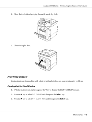 Page 1452. Clean the feed rollers by wiping them with a soft, dry cloth.
3. Close the duplex door.
Print Head Window
Continuing to use this machine with a dirty print head window can cause print quality problems.
Clearing the Print Head Window
1. With the main screen displayed, press the l key to display the PRINTER MODE screen.
2. Press the d key to select T/C CHANGE and then press the Select key.
3. Press the d key to select P/H CLEAN MODE and then press the Select key.
AcuLaser CX16 Series     Printer /...