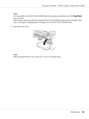 Page 146Note:
It  is n o t po s si b le t o  exi t P / H C LE A N  MO DE  before the operation is finished (even if the Stop/Reset
key is pressed).
If the machine has incorrectly been switched to P/H CLEAN MODE, perform steps 4 through 7, then
steps 11 through 16 (skipping steps 8 through 10) to exit P/H CLEAN MODE mode.
4. Open the front cover.
Note:
Before opening the front cover, open Tray 1 if it is not already open.
AcuLaser CX16 Series     Printer / Copier / Scanner User’s Guide
Maintenance     146
 