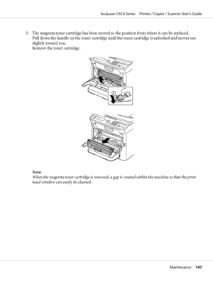 Page 1475. The magenta toner cartridge has been moved to the position from where it can be replaced.
Pull down the handle on the toner cartridge until the toner cartridge is unlocked and moves out
slightly toward you.
Remove the toner cartridge.
Note:
When the magenta toner cartridge is removed, a gap is created within the machine so that the print
head window can easily be cleaned.
AcuLaser CX16 Series     Printer / Copier / Scanner User’s Guide
Maintenance     147
 