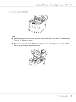 Page 1634. Remove any misfed media.
Note:
❏If a media misfeed occurs near the fuser unit, pull out the media from below the fuser unit, as
shown in the illustration above.
❏If the media cannot be removed from below the fuser unit, raise the fuser unit cover, and then
remove the media from above the fuser unit.
AcuLaser CX16 Series     Printer / Copier / Scanner User’s Guide
Troubleshooting     163
 