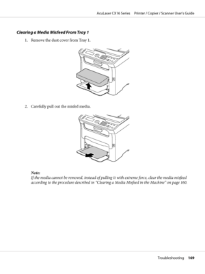 Page 169Clearing a Media Misfeed From Tray 1
1. Remove the dust cover from Tray 1.
2. Carefully pull out the misfed media.
M
Note:
If the media cannot be removed, instead of pulling it with extreme force, clear the media misfeed
according to the procedure described in “Clearing a Media Misfeed in the Machine” on page 160.
AcuLaser CX16 Series     Printer / Copier / Scanner User’s Guide
Troubleshooting     169
 