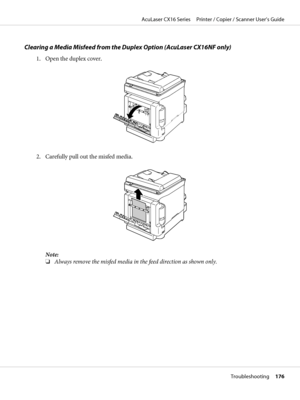 Page 176Clearing a Media Misfeed from the Duplex Option (AcuLaser CX16NF only)
1. Open the duplex cover.
2. Carefully pull out the misfed media.
Note:
❏Always remove the misfed media in the feed direction as shown only.
AcuLaser CX16 Series     Printer / Copier / Scanner User’s Guide
Troubleshooting     176
 