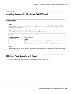 Page 198Chapter 10
Installing Accessories (AcuLaser CX16NF only)
Introduction
Note:
Any damage to the machine caused by the use of accessories not manufactured or supported by Epson
will void your warranty.
This chapter provides information about the following accessories.
Tray 2
Duplex Option and
AttachmentAuto duplexing
Note: 
The attachment is an interface unit for installing the duplex option on the machine.
During installation, install the attachment before installing the duplex option.
Note:
Installing...