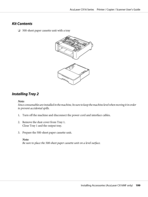 Page 199Kit Contents
❏500-sheet paper cassette unit with a tray
Installing Tray 2
Note:
Since consumables are installed in the machine, be sure to keep the machine level when moving it in order
to prevent accidental spills.
1. Turn off the machine and disconnect the power cord and interface cables.
2. Remove the dust cover from Tray 1.
Close Tray 1 and the output tray.
3. Prepare the 500-sheet paper cassette unit.
Note:
Be sure to place the 500-sheet paper cassette unit on a level surface.
AcuLaser CX16 Series...