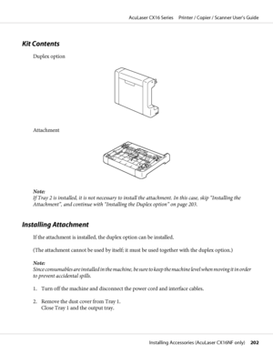 Page 202Kit Contents
Duplex option
Attachment
Note:
If Tray 2 is installed, it is not necessary to install the attachment. In this case, skip “Installing the
Attachment”, and continue with “Installing the Duplex option” on page 203.
Installing Attachment
If the attachment is installed, the duplex option can be installed.
(The attachment cannot be used by itself; it must be used together with the duplex option.)
Note:
Since consumables are installed in the machine, be sure to keep the machine level when moving it...