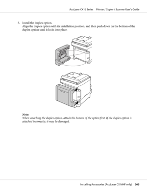 Page 2055. Install the duplex option.
Align the duplex option with its installation position, and then push down on the bottom of the
duplex option until it locks into place.
Note:
When attaching the duplex option, attach the bottom of the option first. If the duplex option is
attached incorrectly, it may be damaged.
AcuLaser CX16 Series     Printer / Copier / Scanner User’s Guide
Installing Accessories (AcuLaser CX16NF only)     205
 