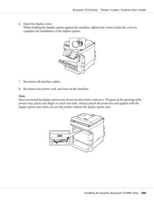 Page 2066. Open the duplex cover.
While holding the duplex option against the machine, tighten the screws inside the cover to
complete the installation of the duplex option.
7. Reconnect all interface cables.
8. Reconnect the power cord, and turn on the machine.
Note:
Once you install the duplex option unit, do not use the printer without it. The gears at the openings of the
printer may pinch your finger or catch your hair. Always attach the protective seal applied with the
duplex option unit when you use the...