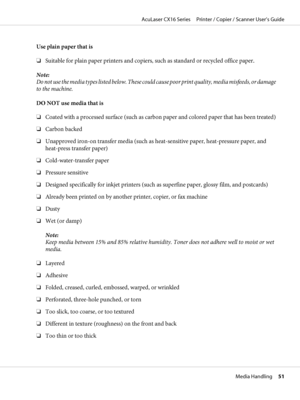 Page 51Use plain paper that is
❏Suitable for plain paper printers and copiers, such as standard or recycled office paper.
Note:
Do not use the media types listed below. These could cause poor print quality, media misfeeds, or damage
to the machine.
DO NOT use media that is
❏Coated with a processed surface (such as carbon paper and colored paper that has been treated)
❏Carbon backed
❏Unapproved iron-on transfer media (such as heat-sensitive paper, heat-pressure paper, and
heat-press transfer paper)...