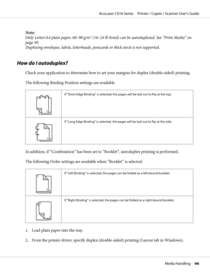 Page 66Note:
Only Letter/A4 plain paper, 60–90 g/m2 (16–24 lb bond) can be autoduplexed. See “Print Media” on
page 49.
Duplexing envelopes, labels, letterheads, postcards or thick stock is not supported.
How do I autoduplex?
Check your application to determine how to set your margins for duplex (double-sided) printing.
The following Binding Position settings are available.
1
3
1
2
1
If “Short Edge Binding” is selected, the pages will be laid out to flip at the top.
111
12
3
If “Long Edge Binding” is selected,...