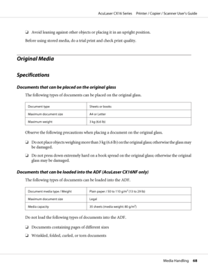 Page 68❏Avoid leaning against other objects or placing it in an upright position.
Before using stored media, do a trial print and check print quality.
Original Media
Specifications
Documents that can be placed on the original glass
The following types of documents can be placed on the original glass.
Document type Sheets or books
Maximum document size A4 or Letter
Maximum weight 3 kg (6.6 lb)
Observe the following precautions when placing a document on the original glass.
❏D o  n o t  p l a c e  o b j e c t s...