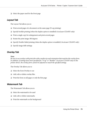 Page 75❏Select the paper used for the front page
Layout Tab
The Layout Tab allows you to
❏Print several pages of a document on the same page (N-up printing)
❏Specify booklet printing (when the duplex option is installed) (AcuLaser CX16NF only)
❏Print a single copy for enlargement and print several pages
❏Rotate the print image 180 degrees
❏Specify Double-Sided printing (when the duplex option is installed) (AcuLaser CX16NF only)
❏Specify image shift settings
Overlay Tab
Note:
B e  s u r e  t o  u s e  o v e r l...