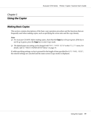 Page 77Chapter 5
Using the Copier
Making Basic Copies
This section contains descriptions of the basic copy operation procedure and the functions that are
frequently used when making copies, such as specifying the zoom ratio and the copy density.
Note:
❏For AcuLaser CX16NF, before making copies, check that the Copy key is lit up in green. If the key is
not lit up in green, press the Copy key to enter Copy mode.
❏The default paper size setting can be changed with TRAY1 PAPER SETUP in the UTILITY menu. For...