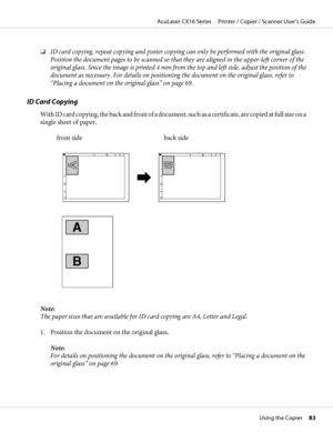 Page 83❏ID card copying, repeat copying and poster copying can only be performed with the original glass.
Position the document pages to be scanned so that they are aligned in the upper-left corner of the
original glass. Since the image is printed 4 mm from the top and left side, adjust the position of the
document as necessary. For details on positioning the document on the original glass, refer to
“Placing a document on the original glass” on page 69.
ID Card Copying
With ID card copying, the back and front...