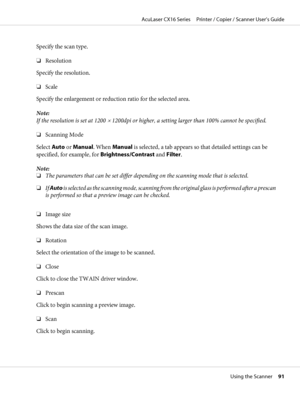 Page 91Specify the scan type.
❏Resolution
Specify the resolution.
❏Scale
Specify the enlargement or reduction ratio for the selected area.
Note:
If the resolution is set at 1200 
× 1200dpi or higher, a setting larger than 100% cannot be specified.
❏Scanning Mode
Select Auto or Manual. When Manual is selected, a tab appears so that detailed settings can be
specified, for example, for Brightness/Contrast and Filter.
Note:
❏The parameters that can be set differ depending on the scanning mode that is selected.
❏If...