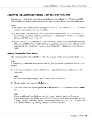 Page 99Specifying the Destination Address (Scan to E-mail/FTP/SMB)
Scan data can be sent via the network to a specified address (e-mail address, FTP address or SMB
address). The address can be typed in directly, or an address registered on the machine can be selected.
Note:
❏To send scan data via the network, settings for NETWORK SETTING and E-MAIL SETTING (when
sending to an e-mail address) must be specified.
❏If the size of the scan data sent by e-mail exceeds the size specified with FILE SIZE, the data is...