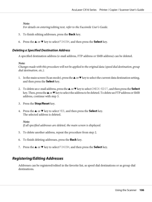 Page 106Note:
For details on entering/editing text, refer to the Facsimile User’s Guide.
5. To finish editing addresses, press the Back key.
6. Press the u or d key to select FINISH, and then press the Select key.
Deleting a Specified Destination Address
A specified destination address (e-mail address, FTP address or SMB address) can be deleted.
Note:
Changes made with this procedure will not be applied to the original data (speed dial destination, group
dial destination, etc.).
1. In the main screen (Scan...