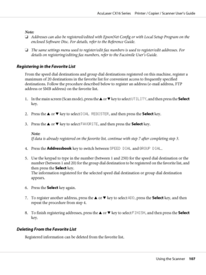 Page 107Note:
❏Addresses can also be registered/edited with EpsonNet Config or with Local Setup Program on the
enclosed Software Disc. For details, refer to the Reference Guide.
❏The same settings menu used to register/edit fax numbers is used to register/edit addresses. For
details on registering/editing fax numbers, refer to the Facsimile User’s Guide.
Registering in the Favorite List
From the speed dial destinations and group dial destinations registered on this machine, register a
maximum of 20 destinations...