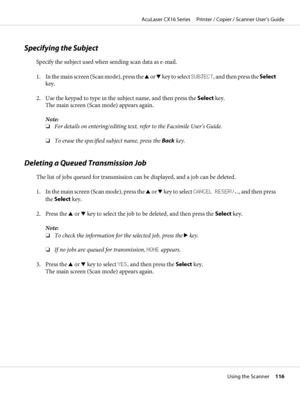 Page 116Specifying the Subject
Specify the subject used when sending scan data as e-mail.
1. In the main screen (Scan mode), press the u or d key to select SUBJECT, and then press the Select
key.
2. Use the keypad to type in the subject name, and then press the Select key.
The main screen (Scan mode) appears again.
Note:
❏For details on entering/editing text, refer to the Facsimile User’s Guide.
❏To erase the specified subject name, press the Back key.
Deleting a Queued Transmission Job
The list of jobs queued...