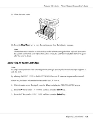 Page 12515. Close the front cover.
16. Press the Stop/Reset key to reset the machine and clear the indicator message.
Note:
The machine must complete a calibration cycle after a toner cartridge has been replaced. If you open
the scanner unit or front cover before the machine is reset, the calibration stops, then starts over again
after the cover is closed.
Removing All Toner Cartridges
Note:
Be careful not to spill toner while removing a toner cartridge. If toner spills, immediately wipe it off with a
soft, dry...