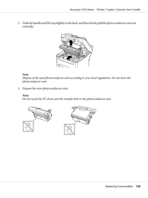 Page 1292. Grab the handle and lift it up slightly to the back, and then slowly pull the photoconductor unit out
vertically.
Note:
Dispose of the used photoconductor unit according to your local regulations. Do not burn the
photoconductor unit.
3. Prepare the new photoconductor unit.
Note:
Do not touch the PC drum and the transfer belt on the photoconductor unit.
AcuLaser CX16 Series     Printer / Copier / Scanner User’s Guide
Replacing Consumables     129
 