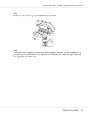 Page 131Note:
Do not touch the wires and flat cable shown in the illustration.
Note:
The machine must complete a calibration cycle after the photoconductor unit has been replaced. If
you open the scanner unit or front cover before the machine is reset, the calibration stops, then starts
over again after the cover is closed.
AcuLaser CX16 Series     Printer / Copier / Scanner User’s Guide
Replacing Consumables     131
 