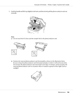 Page 1362. Grab the handle and lift it up slightly to the back, and then slowly pull the photoconductor unit out
vertically.
Note:
❏Do not touch the PC drum and the transfer belt on the photoconductor unit.
❏Position the removed photoconductor unit horizontally as shown in the illustration below.
Be sure to keep the photoconductor unit horizontal and place it where it will not become dirty.
Do not leave the photoconductor unit removed for more than 15 minutes, and do not place the
removed photoconductor unit in...