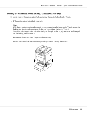 Page 141Cleaning the Media Feed Rollers for Tray 2 (AcuLaser CX16NF only)
Be sure to remove the duplex option before cleaning the media feed rollers for Tray 2.
1. If the duplex option is installed, remove it.
Note:
If the duplex option is not installed and the locking pins are installed at the back of Tray 2, remove the
locking pins (one in each opening on the left and right sides at the back of Tray 2).
To remove a locking pin, turn it to either the left or the right so that its grip is vertical, and then...