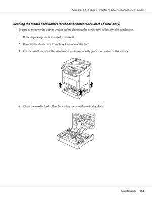 Page 143Cleaning the Media Feed Rollers for the attachment (AcuLaser CX16NF only)
Be sure to remove the duplex option before cleaning the media feed rollers for the attachment.
1. If the duplex option is installed, remove it.
2. Remove the dust cover from Tray 1 and close the tray.
3. Lift the machine off of the attachment and temporarily place it on a sturdy flat surface.
4. Clean the media feed rollers by wiping them with a soft, dry cloth.
AcuLaser CX16 Series     Printer / Copier / Scanner User’s Guide...