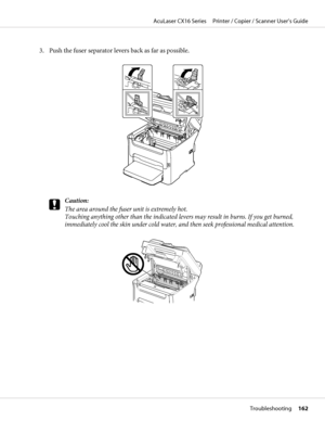 Page 1623. Push the fuser separator levers back as far as possible.
c
Caution:
The area around the fuser unit is extremely hot.
Touching anything other than the indicated levers may result in burns. If you get burned,
immediately cool the skin under cold water, and then seek professional medical attention.
AcuLaser CX16 Series     Printer / Copier / Scanner User’s Guide
Troubleshooting     162
 