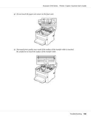 Page 166❏Do not touch the paper exit sensor on the fuser unit.
❏Decreased print quality may result if the surface of the transfer roller is touched.
Be careful not to touch the surface of the transfer roller.
AcuLaser CX16 Series     Printer / Copier / Scanner User’s Guide
Troubleshooting     166
 