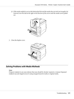 Page 177❏If the media misfeed occurs at the bottom feed slot and the media does not stick out enough to be
removed, turn the dial at the right in the direction of the arrow until the media can be pulled
out.
3. Close the duplex cover.
Solving Problems with Media Misfeeds
Note:
Frequent misfeeds in any area indicate that area should be checked, repaired, or cleaned. Repeated
misfeeds may also happen if you’re using unsupported print media or original media.
AcuLaser CX16 Series     Printer / Copier / Scanner...