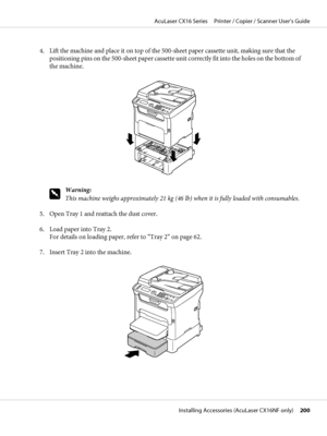 Page 2004. Lift the machine and place it on top of the 500-sheet paper cassette unit, making sure that the
positioning pins on the 500-sheet paper cassette unit correctly fit into the holes on the bottom of
the machine.
w
Warning:
This machine weighs approximately 21 kg (46 lb) when it is fully loaded with consumables.
5. Open Tray 1 and reattach the dust cover.
6. Load paper into Tray 2.
For details on loading paper, refer to “Tray 2” on page 62.
7. Insert Tray 2 into the machine.
AcuLaser CX16 Series...