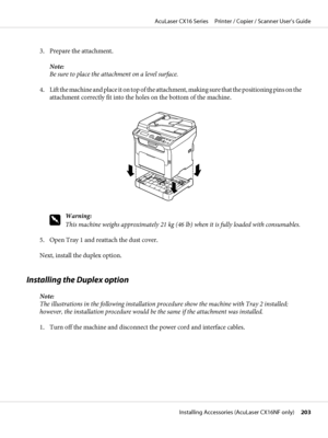 Page 2033. Prepare the attachment.
Note:
Be sure to place the attachment on a level surface.
4. Lift the machine and place it on top of the attachment, making sure that the positioning pins on the
attachment correctly fit into the holes on the bottom of the machine.
w
Warning:
This machine weighs approximately 21 kg (46 lb) when it is fully loaded with consumables.
5. Open Tray 1 and reattach the dust cover.
Next, install the duplex option.
Installing the Duplex option
Note:
The illustrations in the following...