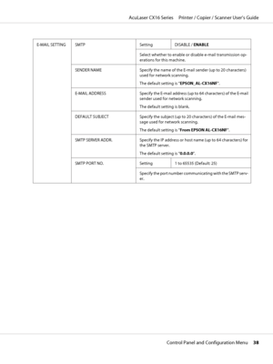 Page 38E-MAIL SETTING SMTP Setting
DISABLE / ENABLE
Select whether to enable or disable e-mail transmission op-
erations for this machine.
SENDER NAME Specify the name of the E-mail sender (up to 20 characters)
used for network scanning.
The default setting is “EPSON_AL-CX16NF”.
E-MAIL ADDRESS Specify the E-mail address (up to 64 characters) of the E-mail
sender used for network scanning.
The default setting is blank.
DEFAULT SUBJECT Specify the subject (up to 20 characters) of the E-mail mes-
sage used for...