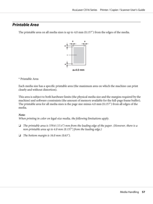 Page 57Printable Area
The printable area on all media sizes is up to 4.0 mm (0.157") from the edges of the media.
a
a
a
a
a=4.0 mm 
*
* Printable Area
Each media size has a specific printable area (the maximum area on which the machine can print
clearly and without distortion).
This area is subject to both hardware limits (the physical media size and the margins required by the
machine) and software constraints (the amount of memory available for the full-page frame buffer).
The printable area for all media...