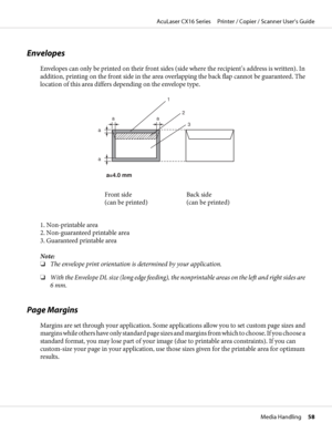 Page 58Envelopes
Envelopes can only be printed on their front sides (side where the recipient’s address is written). In
addition, printing on the front side in the area overlapping the back flap cannot be guaranteed. The
location of this area differs depending on the envelope type.
a=4.0 mm 
1
2
3 aa
a
a
Front side 
(can be printed)Back side 
(can be printed)
1. Non-printable area 
2. Non-guaranteed printable area 
3. Guaranteed printable area
Note:
❏The envelope print orientation is determined by your...