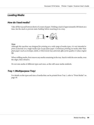 Page 59Loading Media
How do I load media?
Take off the top and bottom sheets of a ream of paper. Holding a stack of approximately 200 sheets at a
time, fan the stack to prevent static buildup before inserting it in a tray.
Note:
Although this machine was designed for printing on a wide range of media types, it is not intended to
print exclusively on a single media type except plain paper. Continuous printing on media other than
plain paper (such as envelopes, labels, or thick stock) may adversely affect print...