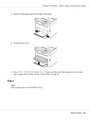 Page 624. Slide the media guides against the edges of the paper.
5. Install the dust cover.
6. Select TRAY1 PAPER SETUP in the UTILITY menu, and then select the settings for the size and
type of paper that is loaded. See also “Print Media” on page 49.
Tray 2
Note:
Only A4 plain paper can be loaded in Tray 2.
AcuLaser CX16 Series     Printer / Copier / Scanner User’s Guide
Media Handling     62
 