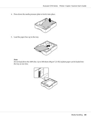 Page 644. Press down the media pressure plate to lock it into place.
5. Load the paper face up in the tray.
Note:
Do not load above the 100% line. Up to 500 sheets (80 g/m2 [21 lb]) of plain paper can be loaded into
the tray at one time.
100%
75
50
AcuLaser CX16 Series     Printer / Copier / Scanner User’s Guide
Media Handling     64
 