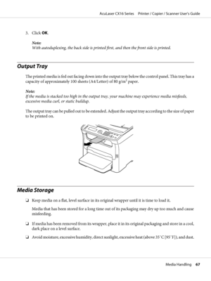 Page 673. Click OK.
Note:
With autoduplexing, the back side is printed first, and then the front side is printed.
Output Tray
The printed media is fed out facing down into the output tray below the control panel. This tray has a
capacity of approximately 100 sheets (A4/Letter) of 80 g/m2 paper.
Note:
If the media is stacked too high in the output tray, your machine may experience media misfeeds,
excessive media curl, or static buildup.
The output tray can be pulled out to be extended. Adjust the output tray...