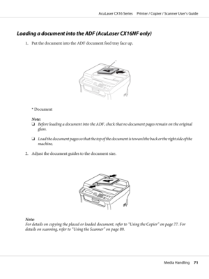 Page 71Loading a document into the ADF (AcuLaser CX16NF only)
1. Put the document into the ADF document feed tray face up.
*
* Document
Note:
❏Before loading a document into the ADF, check that no document pages remain on the original
glass.
❏Load the document pages so that the top of the document is toward the back or the right side of the
machine.
2. Adjust the document guides to the document size.
Note:
For details on copying the placed or loaded document, refer to “Using the Copier” on page 77. For
details...