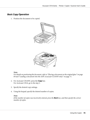 Page 78Basic Copy Operation
1. Position the document to be copied.
Note:
For details on positioning the document, refer to “Placing a document on the original glass” on page
69 and “Loading a document into the ADF (AcuLaser CX16NF only)” on page 71.
2. For AcuLaser CX16NF, press the Copy key. 
For AcuLaser CX16, go to the step 3.
3. Specify the desired copy settings.
4. Using the keypad, specify the desired number of copies.
Note:
If the number of copies was incorrectly entered, press the Back key, and then...