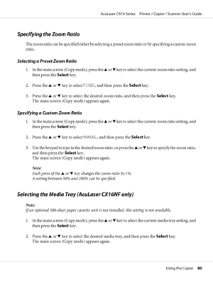 Page 80Specifying the Zoom Ratio
The zoom ratio can be specified either by selecting a preset zoom ratio or by specifying a custom zoom
ratio.
Selecting a Preset Zoom Ratio
1. In the main screen (Copy mode), press the u or d key to select the current zoom ratio setting, and
then press the Select key.
2. Press the u or d key to select FIXED, and then press the Select key.
3. Press the u or d key to select the desired zoom ratio, and then press the Select key.
The main screen (Copy mode) appears again.
Specifying...