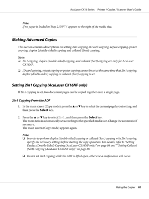 Page 81Note:
If no paper is loaded in Tray 2, EMPTY appears to the right of the media size.
Making Advanced Copies
This section contains descriptions on setting 2in1 copying, ID card copying, repeat copying, poster
copying, duplex (double-sided) copying and collated (Sort) copying.
Note:
❏2in1 copying, duplex (double-sided) copying, and collated (Sort) copying are only for AcuLaser
CX16NF.
❏ID card copying, repeat copying or poster copying cannot be set at the same time that 2in1 copying,
duplex (double-sided)...