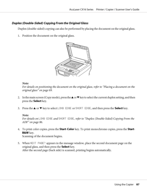 Page 87Duplex (Double-Sided) Copying From the Original Glass
Duplex (double-sided) copying can also be performed by placing the document on the original glass.
1. Position the document on the original glass.
Note:
For details on positioning the document on the original glass, refer to “Placing a document on the
original glass” on page 69.
2. In the main screen (Copy mode), press the u or d key to select the current duplex setting, and then
press the Select key.
3. Press the u or d key to select LONG EDGE or...