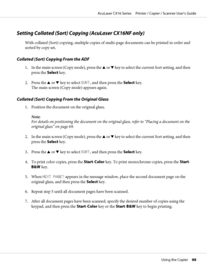 Page 88Setting Collated (Sort) Copying (AcuLaser CX16NF only)
With collated (Sort) copying, multiple copies of multi-page documents can be printed in order and
sorted by copy set.
Collated (Sort) Copying From the ADF
1. In the main screen (Copy mode), press the u or d key to select the current Sort setting, and then
press the Select key.
2. Press the u or d key to select SORT, and then press the Select key.
The main screen (Copy mode) appears again.
Collated (Sort) Copying From the Original Glass
1. Position...
