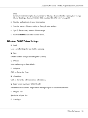 Page 90Note:
For details on positioning the document, refer to “Placing a document on the original glass” on page
69 and “Loading a document into the ADF (AcuLaser CX16NF only)” on page 71.
2. Start the application to be used for scanning.
3. Start the scanner driver according to the application settings.
4. Specify the necessary scanner driver settings.
5. Click the Scan button in the scanner driver.
Windows TWAIN Driver Settings
❏Load
Load a saved settings file (dat file) for scanning.
❏Save
Save the current...